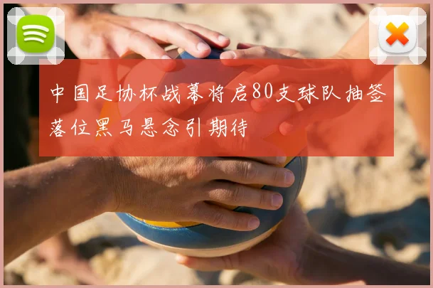 中国足协杯战幕将启80支球队抽签落位黑马悬念引期待