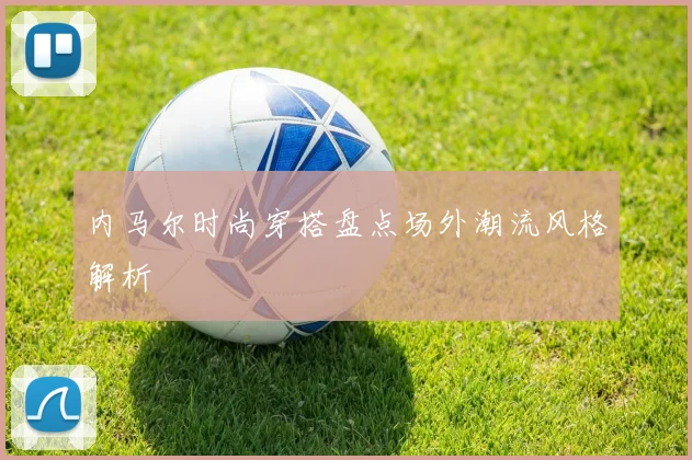 内马尔时尚穿搭盘点场外潮流风格解析