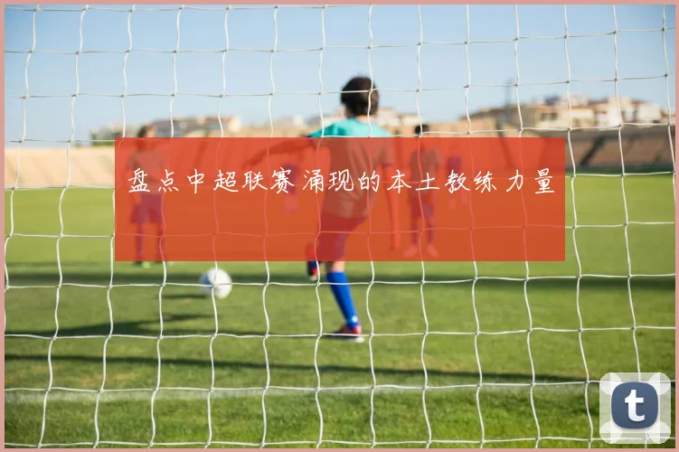 盘点中超联赛涌现的本土教练力量