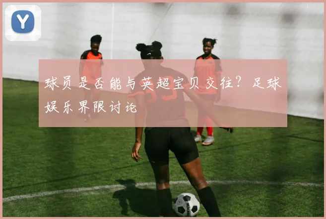 球员是否能与英超宝贝交往？足球娱乐界限讨论
