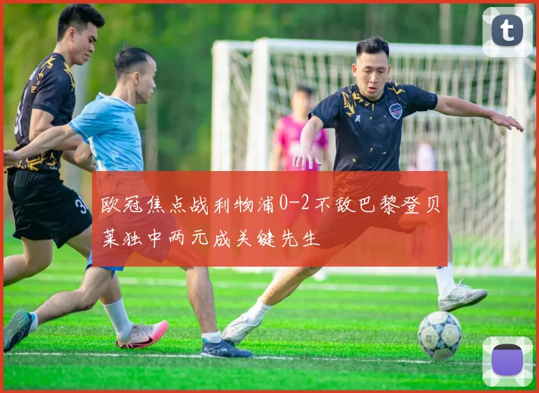 欧冠焦点战利物浦0-2不敌巴黎登贝莱独中两元成关键先生