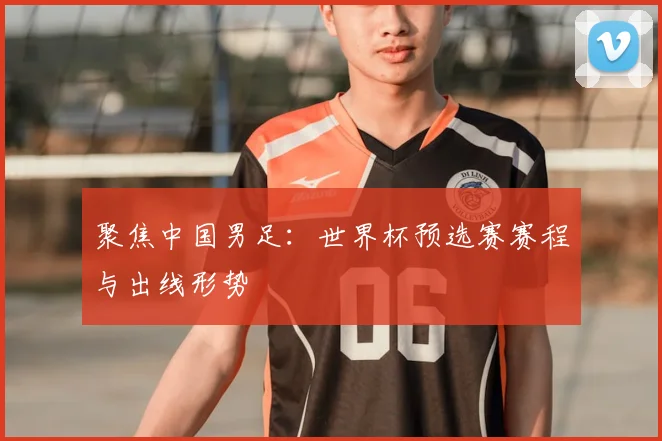 聚焦中国男足：世界杯预选赛赛程与出线形势